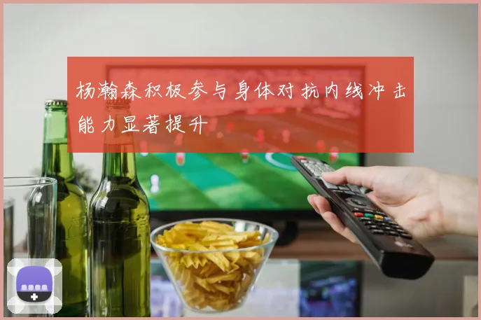 杨瀚森积极参与身体对抗内线冲击能力显著提升