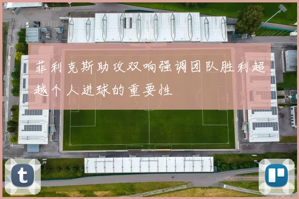 菲利克斯助攻双响强调团队胜利超越个人进球的重要性