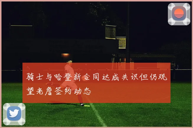 骑士与哈登新合同达成共识但仍观望老詹签约动态