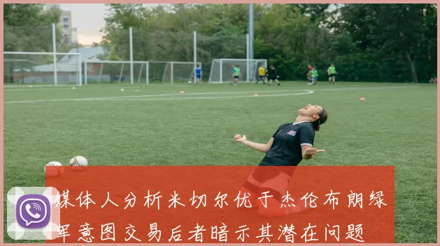 媒体人分析米切尔优于杰伦布朗绿军意图交易后者暗示其潜在问题