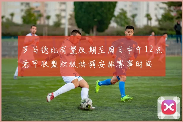 罗马德比有望改期至周日中午12点意甲联盟积极协调安排赛事时间