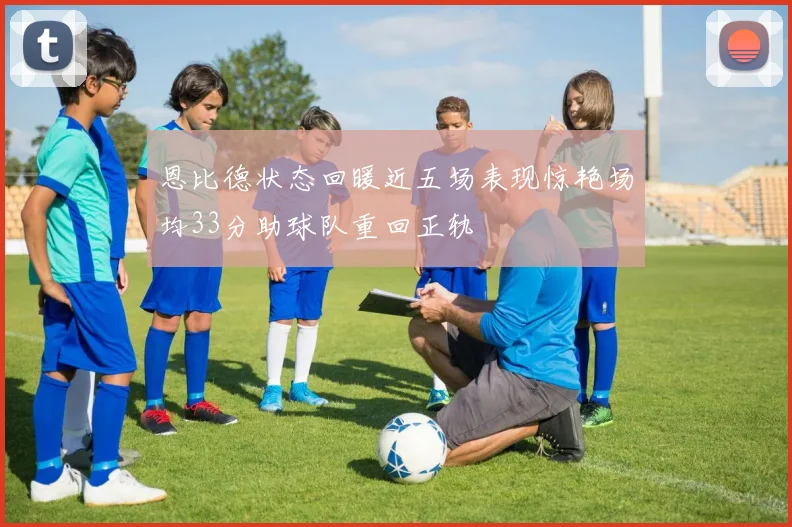 恩比德状态回暖近五场表现惊艳场均33分助球队重回正轨