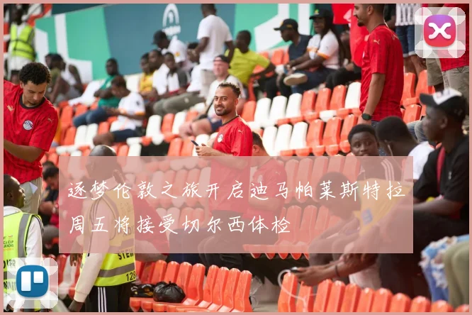逐梦伦敦之旅开启迪马帕莱斯特拉周五将接受切尔西体检