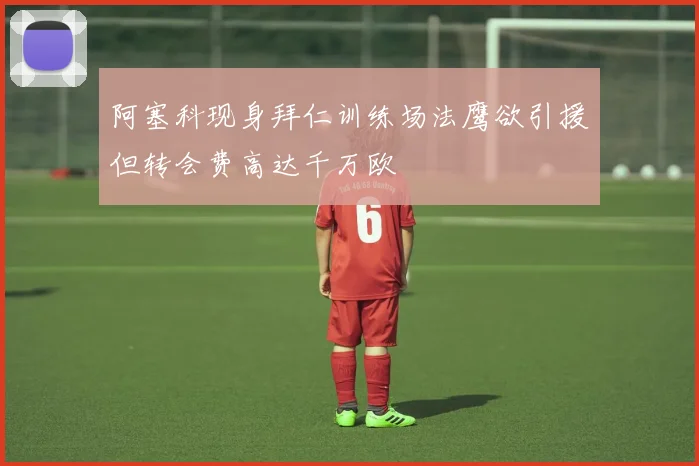 阿塞科现身拜仁训练场法鹰欲引援但转会费高达千万欧
