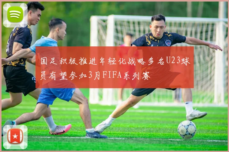 国足积极推进年轻化战略多名U23球员有望参加3月FIFA系列赛