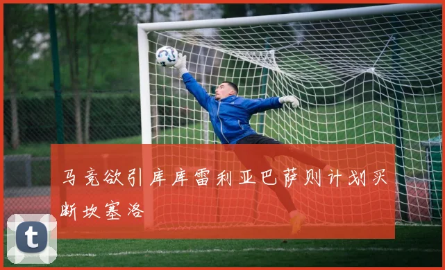 马竞欲引库库雷利亚巴萨则计划买断坎塞洛