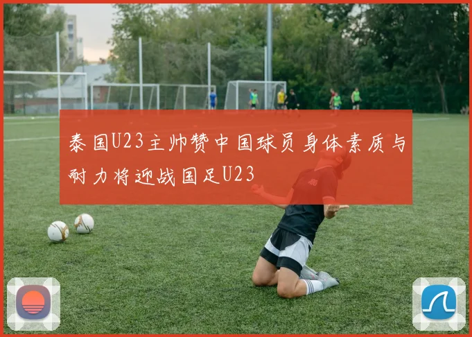 泰国U23主帅赞中国球员身体素质与耐力将迎战国足U23