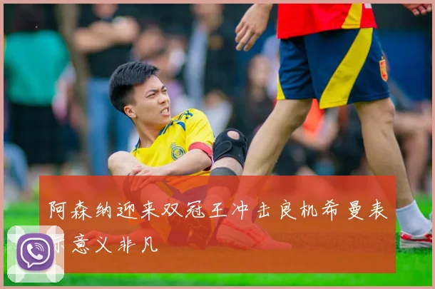 阿森纳迎来双冠王冲击良机希曼表示意义非凡
