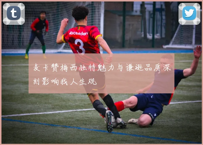 麦卡赞梅西独特魅力与谦逊品质深刻影响我人生观