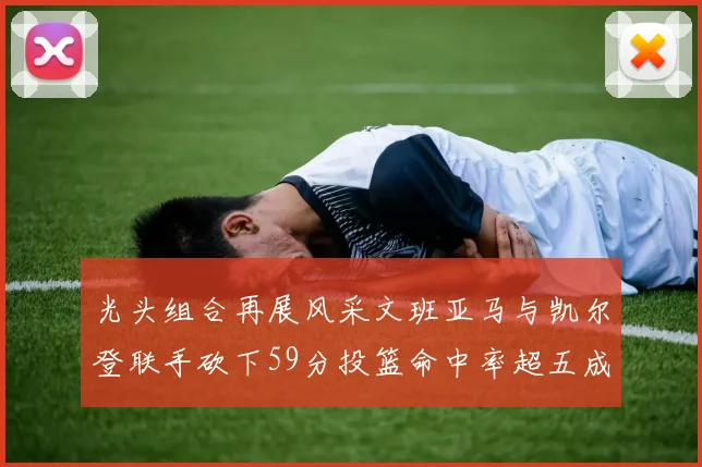 光头组合再展风采文班亚马与凯尔登联手砍下59分投篮命中率超五成