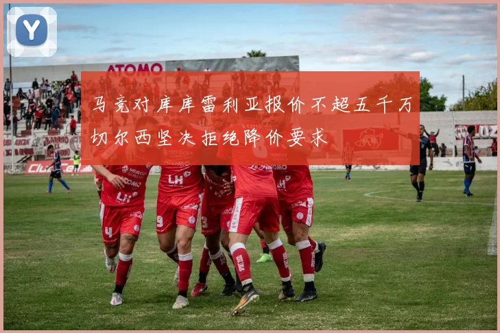 马竞对库库雷利亚报价不超五千万切尔西坚决拒绝降价要求