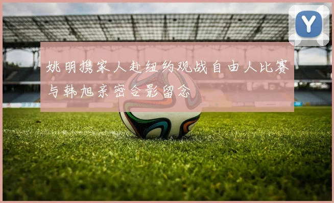 姚明携家人赴纽约观战自由人比赛与韩旭亲密合影留念