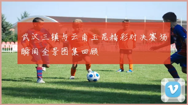 武汉三镇与云南玉昆精彩对决赛场瞬间全景图集回顾