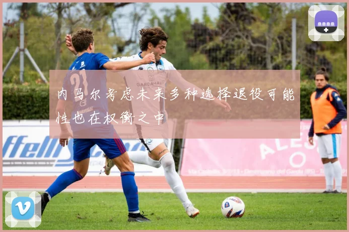 内马尔考虑未来多种选择退役可能性也在权衡之中