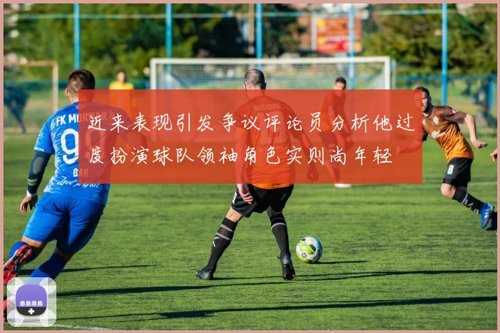 近来表现引发争议评论员分析他过度扮演球队领袖角色实则尚年轻
