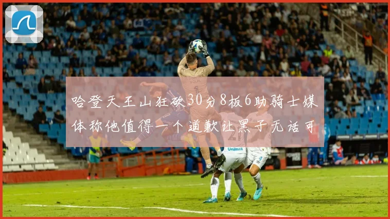 哈登天王山狂砍30分8板6助骑士媒体称他值得一个道歉让黑子无话可说