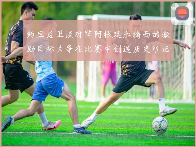约旦后卫谈对阵阿根廷和梅西的激励目标力争在比赛中创造历史印记