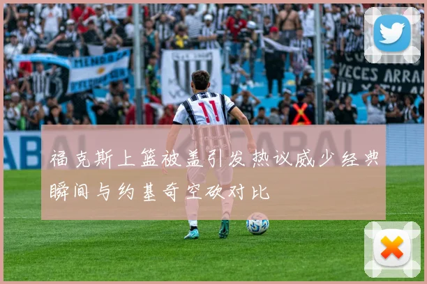 福克斯上篮被盖引发热议威少经典瞬间与约基奇空砍对比