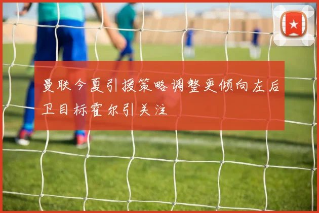 曼联今夏引援策略调整更倾向左后卫目标霍尔引关注