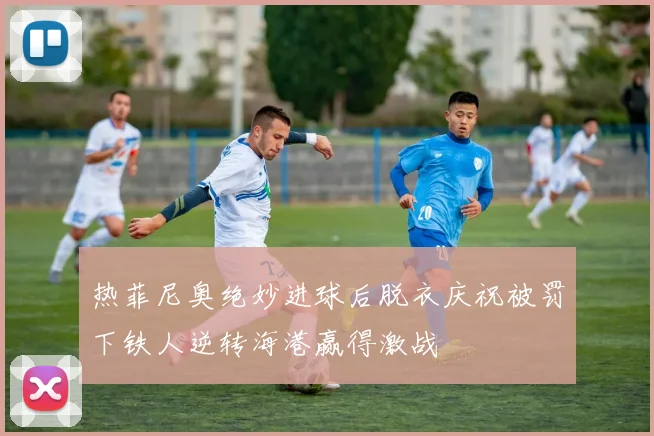 热菲尼奥绝妙进球后脱衣庆祝被罚下铁人逆转海港赢得激战
