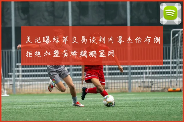 美记曝绿军交易谈判内幕杰伦布朗拒绝加盟黄蜂鹈鹕篮网