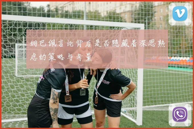 姆巴佩言论背后是否隐藏着深思熟虑的策略与考量