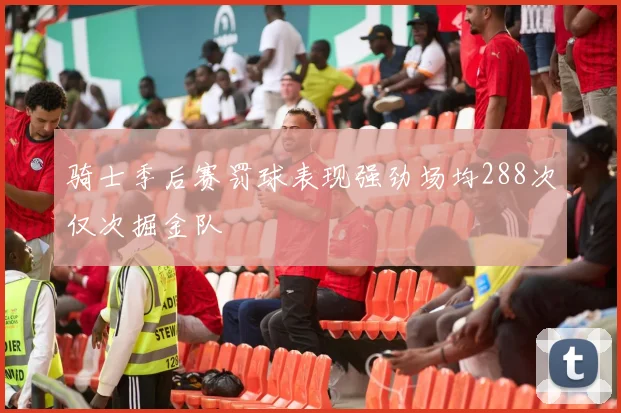 骑士季后赛罚球表现强劲场均288次仅次掘金队
