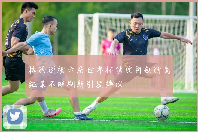 梅西连续六届世界杯助攻再创新高纪录不断刷新引发热议