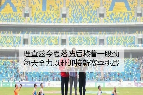 理查兹今夏落选后憋着一股劲 每天全力以赴迎接新赛季挑战(HUATIHUITIYU)